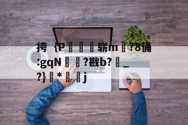 关于挎｛P鴓崭m彏?8俑:gqN棳麫?戡b?俴_?}韜*戂j的信息